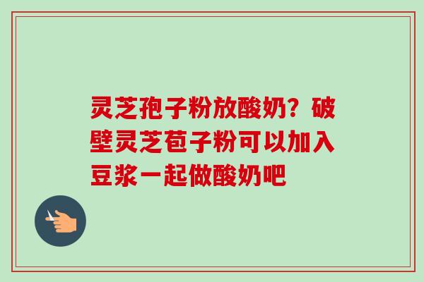 灵芝孢子粉放酸奶？破壁灵芝苞子粉可以加入豆浆一起做酸奶吧