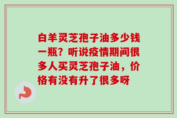 白羊灵芝孢子油多少钱一瓶？听说疫情期间很多人买灵芝孢子油，价格有没有升了很多呀