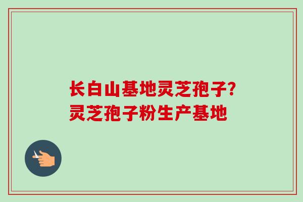 长白山基地灵芝孢子？灵芝孢子粉生产基地