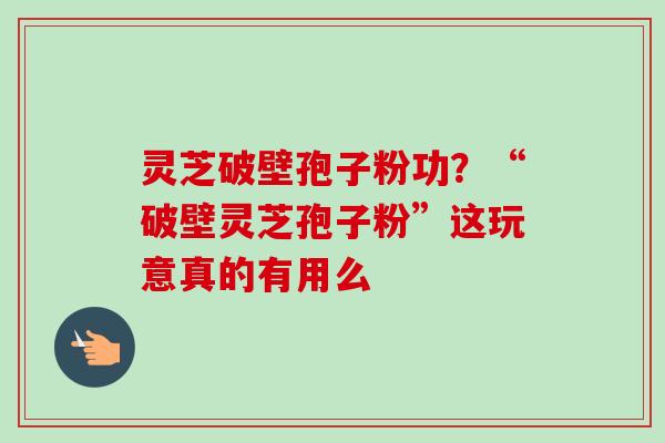 灵芝破壁孢子粉功？“破壁灵芝孢子粉”这玩意真的有用么