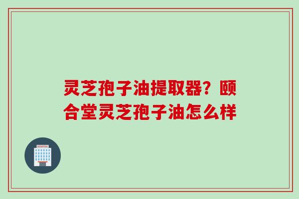 灵芝孢子油提取器？颐合堂灵芝孢子油怎么样