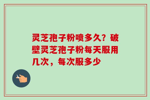 灵芝孢子粉喷多久？破壁灵芝孢子粉每天服用几次，每次服多少