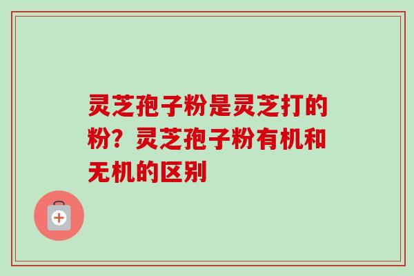 灵芝孢子粉是灵芝打的粉？灵芝孢子粉有机和无机的区别