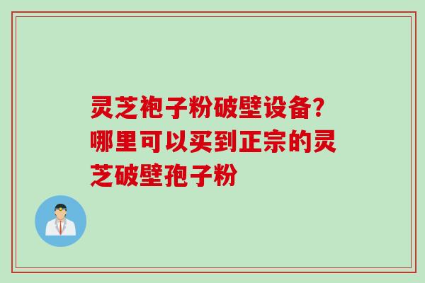 灵芝袍子粉破壁设备？哪里可以买到正宗的灵芝破壁孢子粉