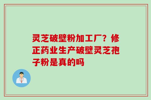 灵芝破壁粉加工厂？修正药业生产破壁灵芝孢子粉是真的吗