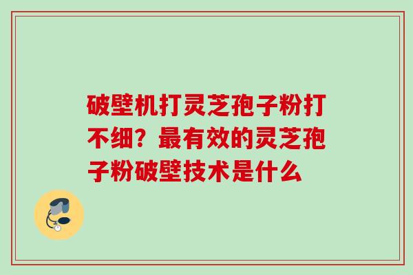 破壁机打灵芝孢子粉打不细？最有效的灵芝孢子粉破壁技术是什么