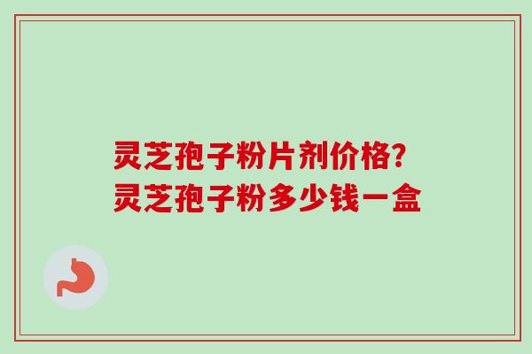 灵芝孢子粉片剂价格？灵芝孢子粉多少钱一盒