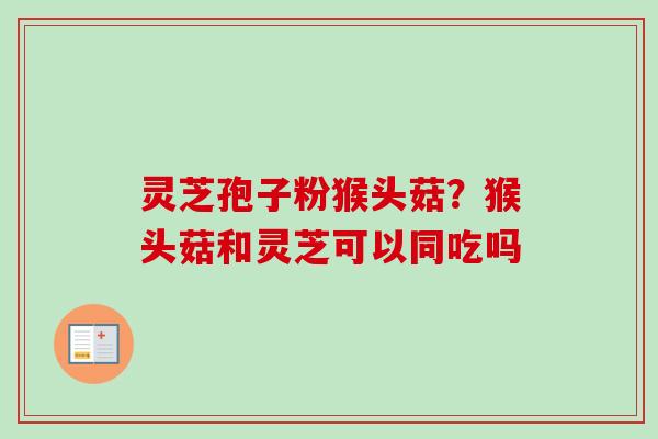 灵芝孢子粉猴头菇？猴头菇和灵芝可以同吃吗