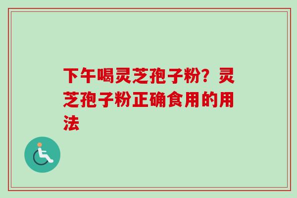 下午喝灵芝孢子粉?灵芝孢子粉正确食用的用法 下午喝灵芝孢子粉?灵芝孢子粉正确食用的用法