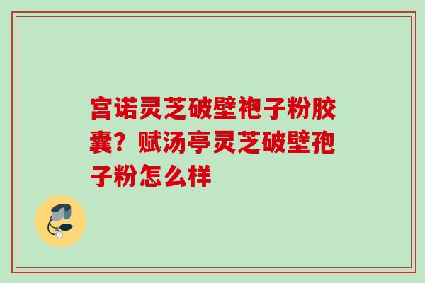 宫诺灵芝破壁袍子粉胶囊？赋汤亭灵芝破壁孢子粉怎么样