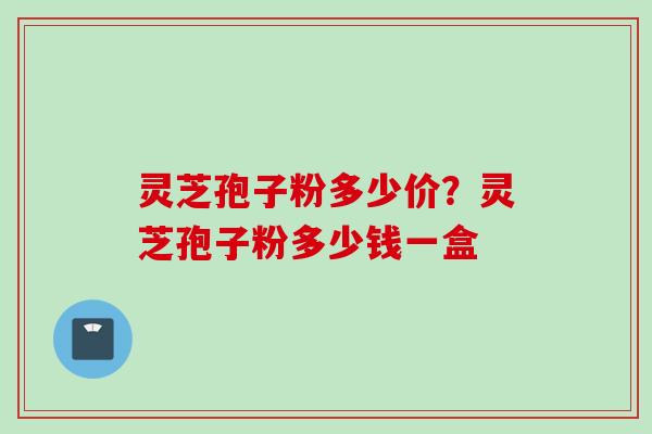 灵芝孢子粉多少价？灵芝孢子粉多少钱一盒