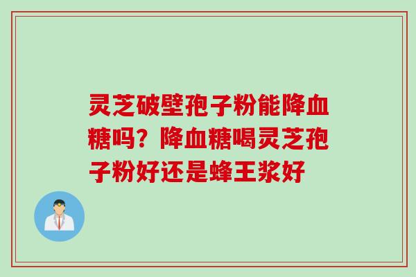 灵芝破壁孢子粉能降吗?降喝灵芝孢子粉好还是蜂王浆好 灵芝破壁孢子粉能降吗?降喝灵芝孢子粉好还是蜂王浆好