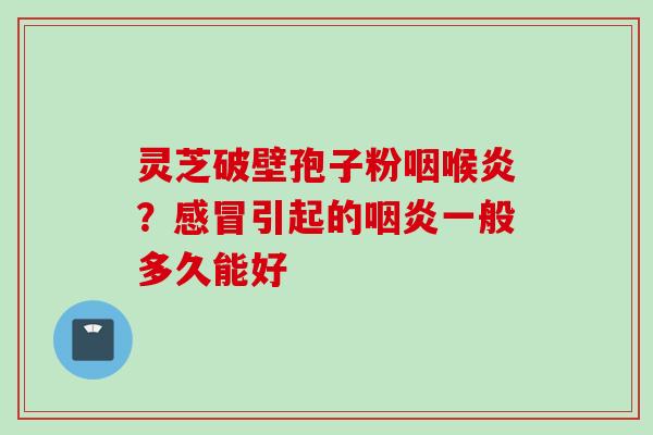 灵芝破壁孢子粉咽喉炎？感冒引起的咽炎一般多久能好