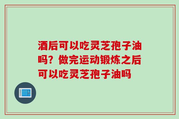 酒后可以吃灵芝孢子油吗？做完运动锻炼之后可以吃灵芝孢子油吗