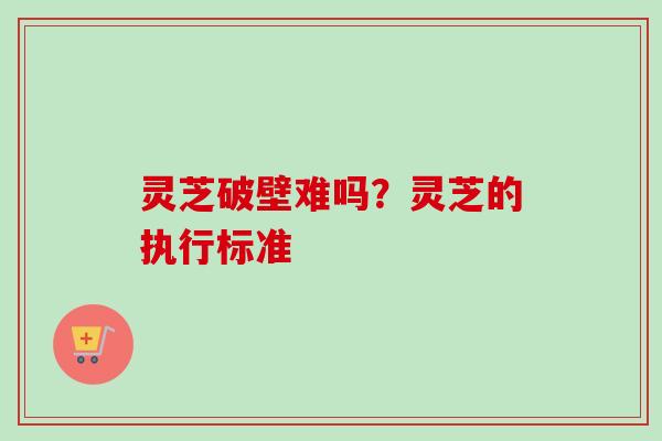 灵芝破壁难吗？灵芝的执行标准