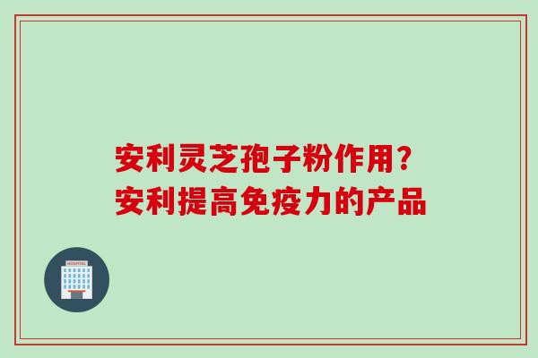 安利灵芝孢子粉作用？安利提高免疫力的产品