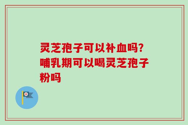 灵芝孢子可以补血吗？哺乳期可以喝灵芝孢子粉吗
