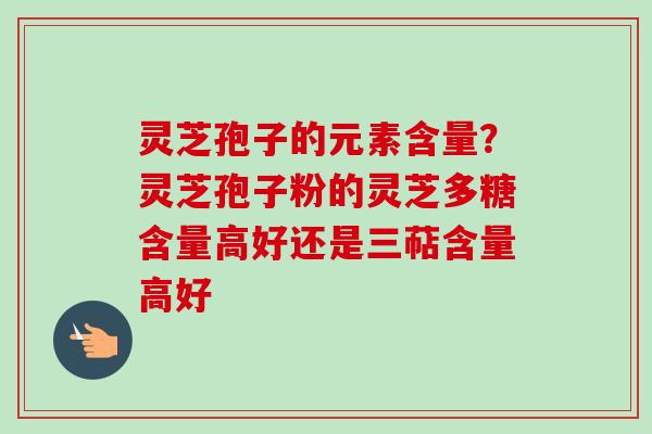 灵芝孢子的元素含量？灵芝孢子粉的灵芝多糖含量高好还是三萜含量高好