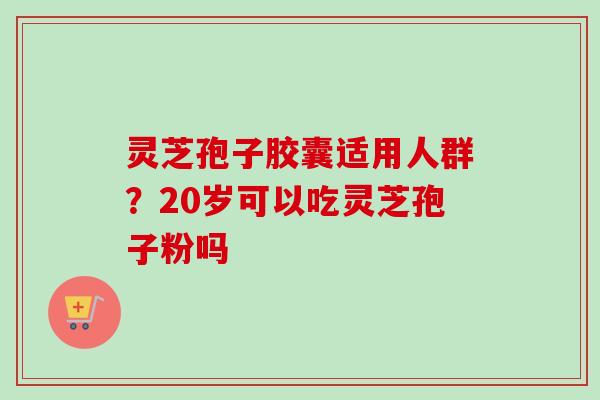 灵芝孢子胶囊适用人群？20岁可以吃灵芝孢子粉吗