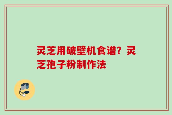 灵芝用破壁机食谱？灵芝孢子粉制作法