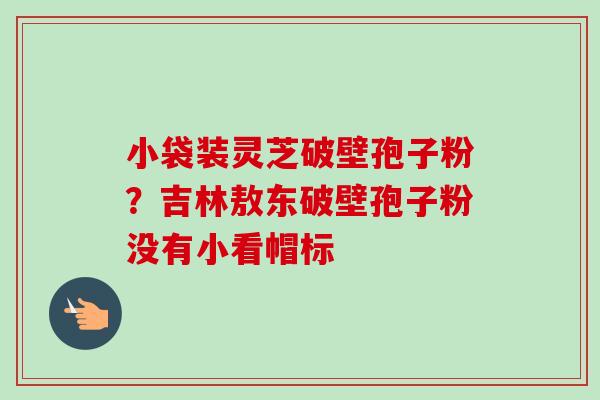 小袋装灵芝破壁孢子粉？吉林敖东破壁孢子粉没有小看帽标