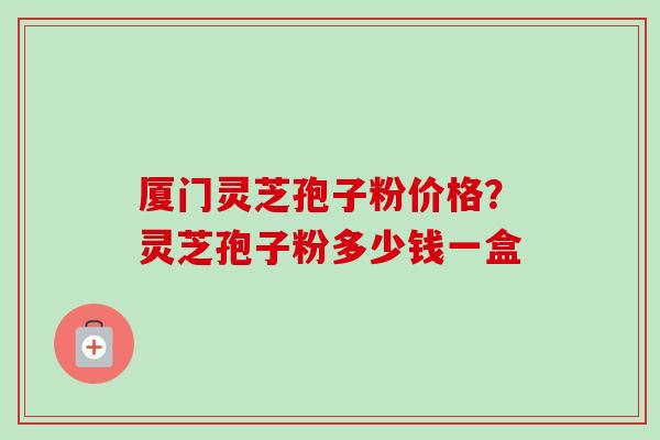 厦门灵芝孢子粉价格？灵芝孢子粉多少钱一盒