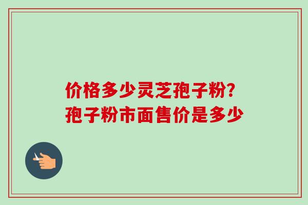 价格多少灵芝孢子粉？孢子粉市面售价是多少