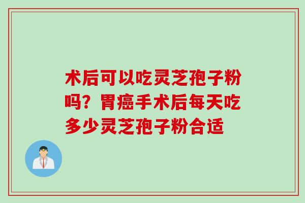 术后可以吃灵芝孢子粉吗？胃癌手术后每天吃多少灵芝孢子粉合适