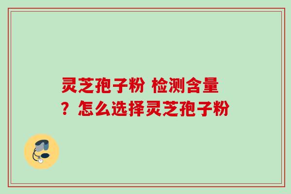 灵芝孢子粉 检测含量？怎么选择灵芝孢子粉
