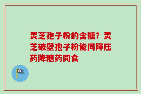 灵芝孢子粉的含糖？灵芝破壁孢子粉能同降压药降糖药同食