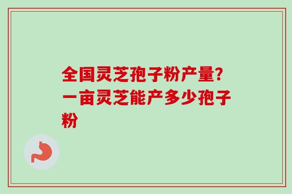 全国灵芝孢子粉产量？一亩灵芝能产多少孢子粉
