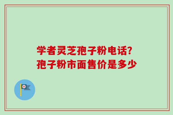 学者灵芝孢子粉电话？孢子粉市面售价是多少
