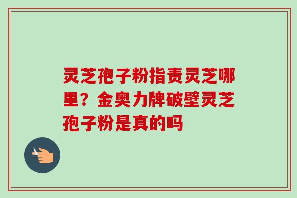 灵芝孢子粉指责灵芝哪里？金奥力牌破壁灵芝孢子粉是真的吗