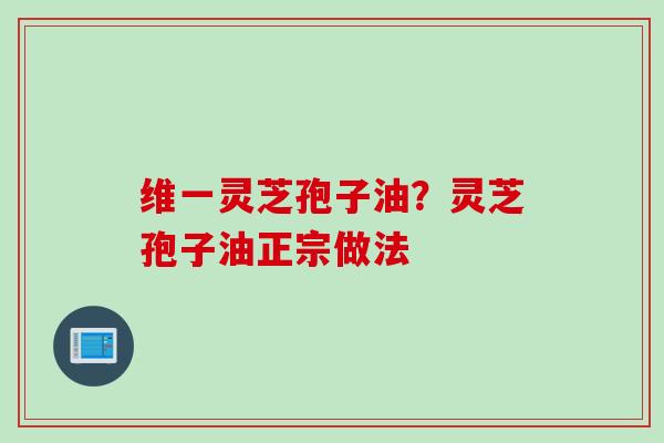 维一灵芝孢子油?灵芝孢子油正宗做法 维一灵芝孢子油?灵芝孢子油正宗做法