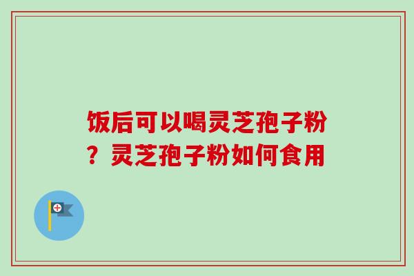 饭后可以喝灵芝孢子粉？灵芝孢子粉如何食用