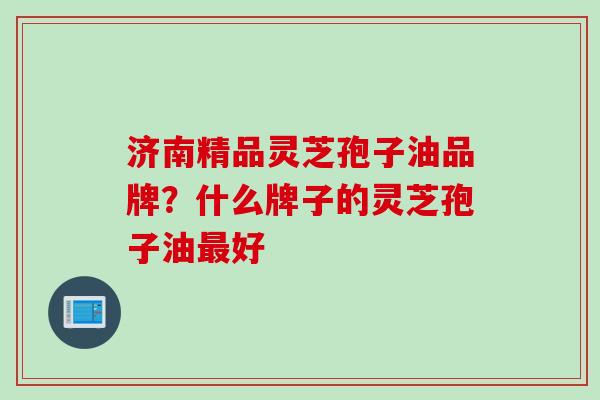 济南精品灵芝孢子油品牌？什么牌子的灵芝孢子油最好