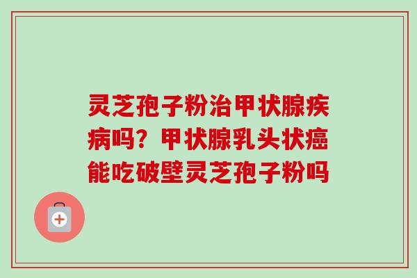 灵芝孢子粉治甲状腺疾病吗？甲状腺乳头状癌能吃破壁灵芝孢子粉吗