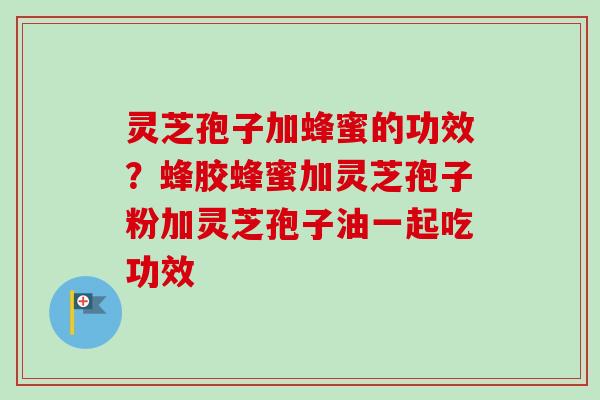 灵芝孢子加蜂蜜的功效？蜂胶蜂蜜加灵芝孢子粉加灵芝孢子油一起吃功效