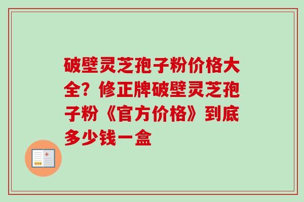 破壁灵芝孢子粉价格大全？修正牌破壁灵芝孢子粉《官方价格》到底多少钱一盒