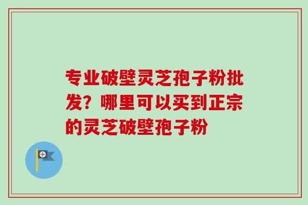 专业破壁灵芝孢子粉批发？哪里可以买到正宗的灵芝破壁孢子粉