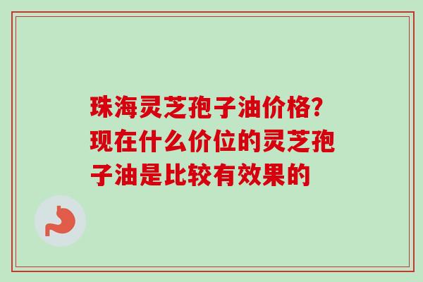 珠海灵芝孢子油价格？现在什么价位的灵芝孢子油是比较有效果的