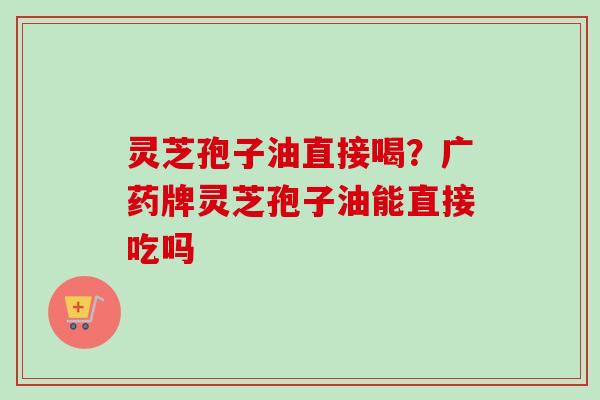 灵芝孢子油直接喝？广药牌灵芝孢子油能直接吃吗