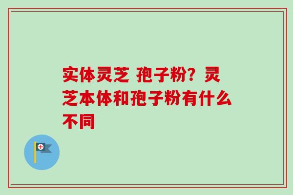 实体灵芝 孢子粉？灵芝本体和孢子粉有什么不同