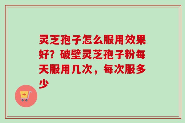 灵芝孢子怎么服用效果好？破壁灵芝孢子粉每天服用几次，每次服多少