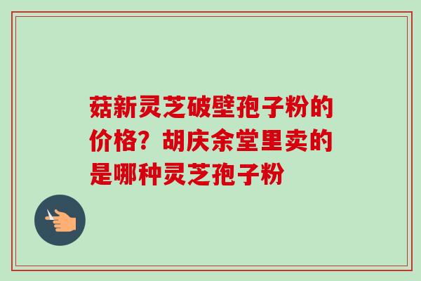 菇新灵芝破壁孢子粉的价格？胡庆余堂里卖的是哪种灵芝孢子粉