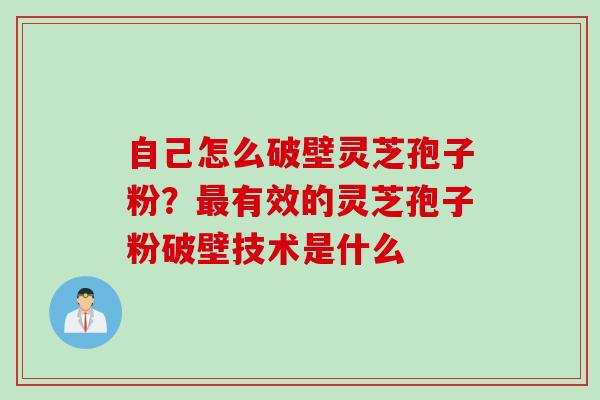 自己怎么破壁灵芝孢子粉？最有效的灵芝孢子粉破壁技术是什么