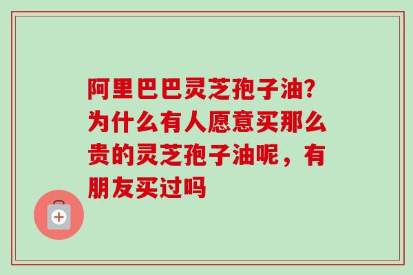 阿里巴巴灵芝孢子油？为什么有人愿意买那么贵的灵芝孢子油呢，有朋友买过吗