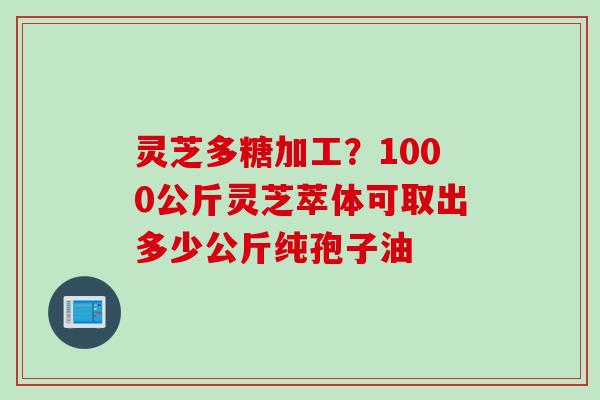 灵芝多糖加工？1000公斤灵芝萃体可取出多少公斤纯孢子油