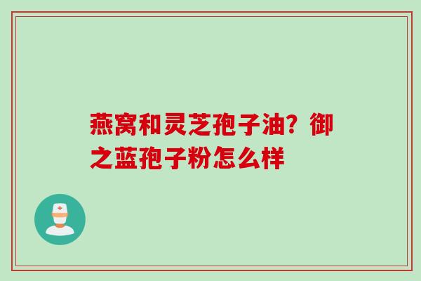 燕窝和灵芝孢子油？御之蓝孢子粉怎么样