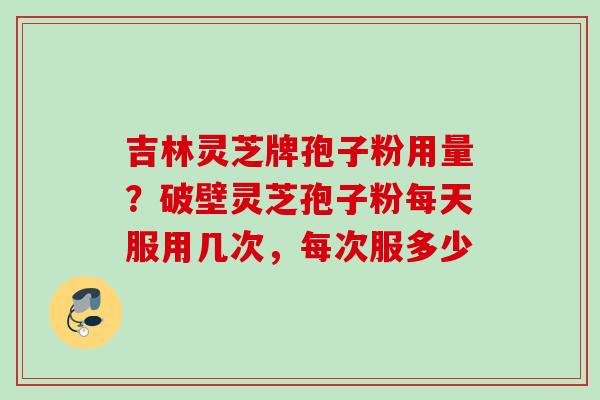 吉林灵芝牌孢子粉用量？破壁灵芝孢子粉每天服用几次，每次服多少